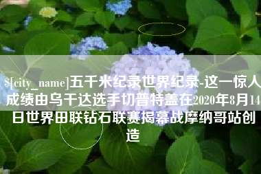 衡阳五千米纪录世界纪录-这一惊人成绩由乌干达选手切普特盖在2020年8月14日世界田联钻石联赛揭幕战摩纳哥站创造