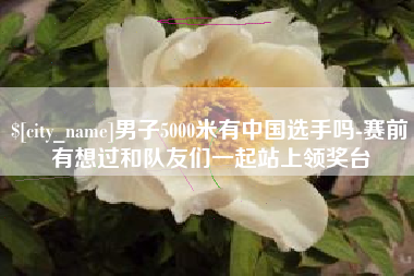 衡阳男子5000米有中国选手吗-赛前有想过和队友们一起站上领奖台
