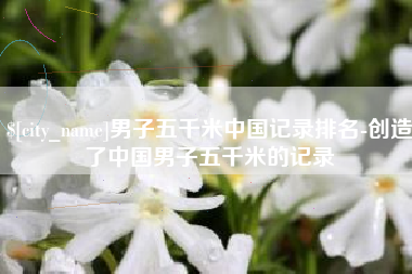 衡阳男子五千米中国记录排名-创造了中国男子五千米的记录