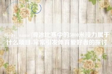 衡阳滑冰比赛中的5000米接力属于什么项目-常常引发体育爱好者的探讨