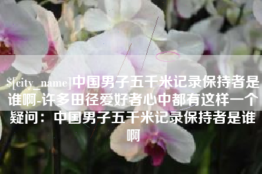 衡阳中国男子五千米记录保持者是谁啊-许多田径爱好者心中都有这样一个疑问：中国男子五千米记录保持者是谁啊