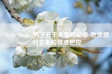 衡阳男子五千米世界纪录-他凭借对节奏的精准把控